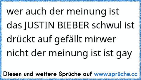 wer auch der meinung ist das JUSTIN BIEBER schwul ist drückt auf gefällt mir
wer nicht der meinung ist ist gay