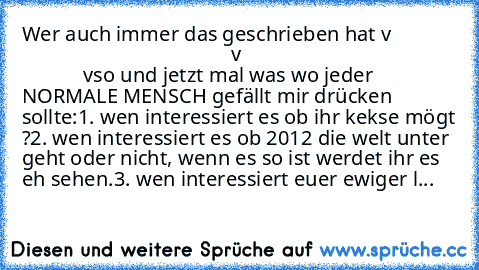 Wer auch immer das geschrieben hat v
                                                      v
                                                      v
so und jetzt mal was wo jeder NORMALE MENSCH gefällt mir drücken sollte:
1. wen interessiert es ob ihr kekse mögt ?
2. wen interessiert es ob 2012 die welt unter geht oder nicht, wenn es so ist werdet ihr es eh sehen.
3. wen interessiert euer ewige...