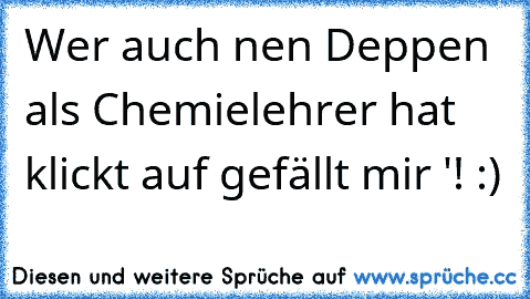 Wer auch nen Deppen als Chemielehrer hat klickt auf gefällt mir '! :)