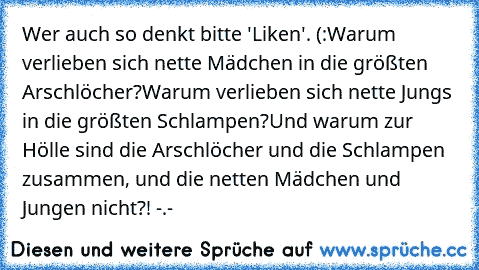 Wer auch so denkt bitte 'Liken'. (:
Warum verlieben sich nette Mädchen in die größten Arschlöcher?
Warum verlieben sich nette Jungs in die größten Schlampen?
Und warum zur Hölle sind die Arschlöcher und die Schlampen zusammen, und die netten Mädchen und Jungen nicht?! -.-