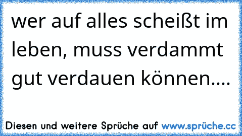 wer auf alles scheißt im leben, muss verdammt gut verdauen können....