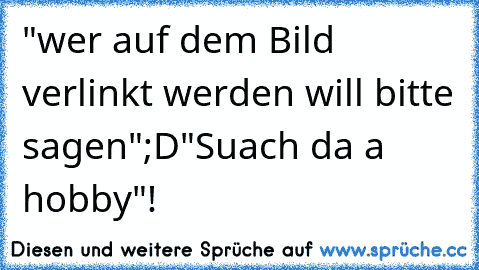 "wer auf dem Bild verlinkt werden will bitte sagen";D
"Suach da a hobby"!