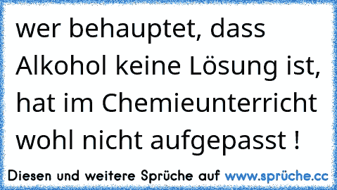 wer behauptet, dass Alkohol keine Lösung ist, hat im Chemieunterricht wohl nicht aufgepasst !