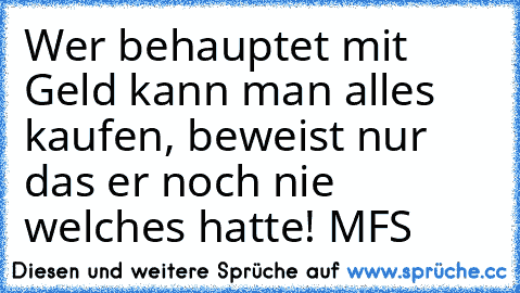 Wer behauptet mit Geld kann man alles kaufen, beweist nur das er noch nie welches hatte! 
MFS