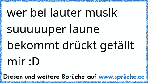 wer bei lauter musik suuuuuper laune bekommt drückt gefällt mir :D