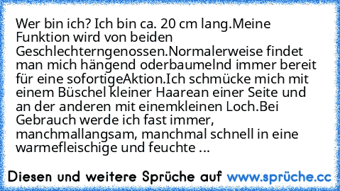 Wer bin ich? 
Ich bin ca. 20 cm lang.
Meine Funktion wird von beiden Geschlechtern
genossen.
Normalerweise findet man mich hängend oder
baumelnd immer bereit für eine sofortige
Aktion.
Ich schmücke mich mit einem Büschel kleiner Haare
an einer Seite und an der anderen mit einem
kleinen Loch.
Bei Gebrauch werde ich fast immer, manchmal
langsam, manchmal schnell in eine warme
fleischige und feuch...