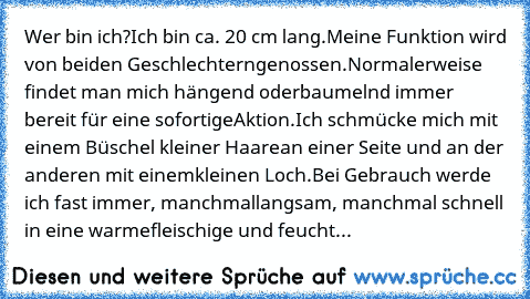 Wer bin ich?
Ich bin ca. 20 cm lang.
Meine Funktion wird von beiden Geschlechtern
genossen.
Normalerweise findet man mich hängend oder
baumelnd immer bereit für eine sofortige
Aktion.
Ich schmücke mich mit einem Büschel kleiner Haare
an einer Seite und an der anderen mit einem
kleinen Loch.
Bei Gebrauch werde ich fast immer, manchmal
langsam, manchmal schnell in eine warme
fleischige und feuchte Ö...