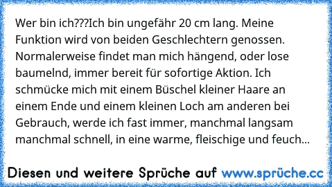 Wer bin ich???
Ich bin ungefähr 20 cm lang. Meine Funktion wird von beiden Geschlechtern genossen. Normalerweise findet man mich hängend, oder lose baumelnd, immer bereit für sofortige Aktion. Ich schmücke mich mit einem Büschel kleiner Haare an einem Ende und einem kleinen Loch am anderen bei Gebrauch, werde ich fast immer, manchmal langsam manchmal schnell, in eine warme, fleischige und feuch...