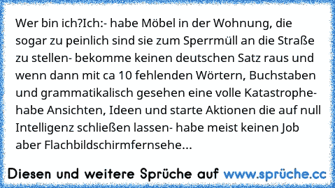 Wer bin ich?
Ich:
- habe Möbel in der Wohnung, die sogar zu peinlich sind sie zum Sperrmüll an die Straße zu stellen
- bekomme keinen deutschen Satz raus und wenn dann mit ca 10 fehlenden Wörtern, Buchstaben und grammatikalisch gesehen eine volle Katastrophe
- habe Ansichten, Ideen und starte Aktionen die auf null Intelligenz schließen lassen
- habe meist keinen Job aber Flachbildschirmfernseher, ...