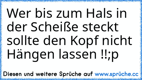 Wer bis zum Hals in der Scheiße steckt sollte den Kopf nicht Hängen lassen !!
;p