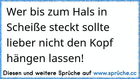 Wer bis zum Hals in Scheiße steckt sollte lieber nicht den Kopf hängen lassen!