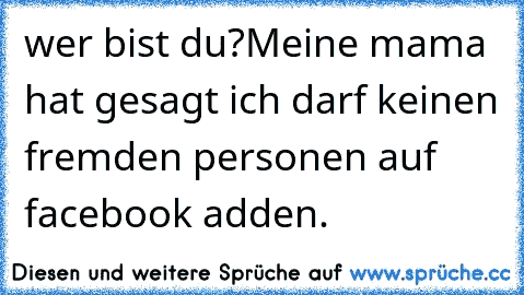 wer bist du?
Meine mama hat gesagt ich darf keinen fremden personen auf facebook adden.