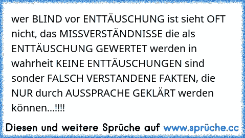 wer BLIND vor ENTTÄUSCHUNG ist sieht OFT nicht, das MISSVERSTÄNDNISSE die als ENTTÄUSCHUNG GEWERTET werden in wahrheit KEINE ENTTÄUSCHUNGEN sind sonder FALSCH VERSTANDENE FAKTEN, die NUR durch AUSSPRACHE GEKLÄRT werden können...!!!!