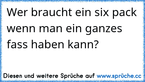 Wer braucht ein six pack wenn man ein ganzes fass haben kann?