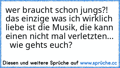 wer braucht schon jungs?!  das einzige was ich wirklich liebe ist die Musik, die kann einen nicht mal verletzten... ♥  wie gehts euch?