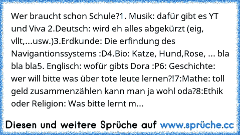 Wer braucht schon Schule?
1. Musik: dafür gibt es YT und Viva 
2.Deutsch: wird eh alles abgekürzt (eig, vllt,...usw.)
3.Erdkunde: Die erfindung des Navigantionssystems :D
4.Bio: Katze, Hund,Rose, ... bla bla bla
5. Englisch: wofür gibts Dora :P
6: Geschichte: wer will bitte was über tote leute lernen?!
7:Mathe: toll geld zusammenzählen kann man ja wohl oda?
8:Ethik oder Religion: Was bitte lern...