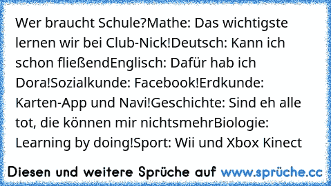 Wer braucht Schule?
Mathe: Das wichtigste lernen wir bei Club-Nick!
Deutsch: Kann ich schon fließend
Englisch: Dafür hab ich Dora!
Sozialkunde: Facebook!
Erdkunde: Karten-App und Navi!
Geschichte: Sind eh alle tot, die können mir nichtsmehr
Biologie: Learning by doing!
Sport: Wii und Xbox Kinect