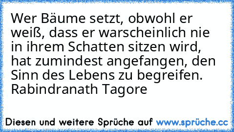 Wer Bäume setzt, obwohl er weiß, dass er warscheinlich nie in ihrem Schatten sitzen wird, hat zumindest angefangen, den Sinn des Lebens zu begreifen. Rabindranath Tagore