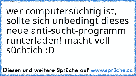 wer computersüchtig ist, sollte sich unbedingt dieses neue anti-sucht-programm runterladen! macht voll süchtich :D