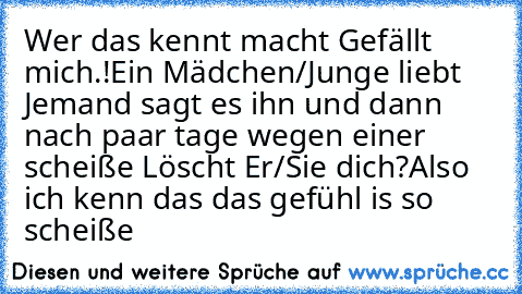 Wer das kennt macht Gefällt mich.!
Ein Mädchen/Junge liebt Jemand sagt es ihn und dann nach paar tage wegen einer scheiße Löscht Er/Sie dich?
Also ich kenn das das gefühl is so scheiße