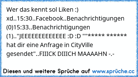 Wer das kennt sol Liken :) xd..
15:30..Facebook..
Benachrichtigungen (0)
15:33..
Benachrichtigungen (1)..
"JEEEEEEEEEEEEE :D :D "
"***** ****** hat dir eine Anfrage in CityVille gesendet"
..
FIIICK DIIICH MAAAAHN -.-