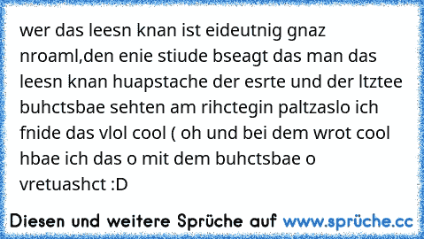 wer das leesn knan ist eideutnig gnaz nroaml,den enie stiude bseagt das man das leesn knan huapstache der esrte und der ltztee buhctsbae sehten am rihctegin paltz
aslo ich fnide das vlol cool ( oh und bei dem wrot cool hbae ich das o mit dem buhctsbae o vretuashct :D