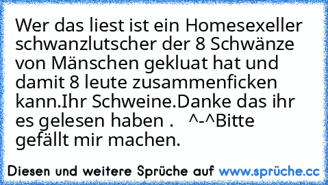 Wer das liest ist ein Homesexeller schwanzlutscher der 8 Schwänze von Mänschen gekluat hat und damit 8 leute zusammenficken kann.
Ihr Schweine.
Danke das ihr es gelesen haben .   ^-^
Bitte gefällt mir machen.