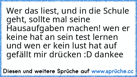 Wer das liest, und in die Schule geht, sollte mal seine Hausaufgaben machen! wen er keine hat an sein test lernen und wen er kein lust hat auf gefällt mir drücken :D dankee