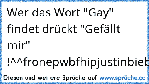 Wer das Wort "Gay" findet drückt "Gefällt mir" !^^
fronepwbfhipjustinbiebernejbwoobdfklj4er