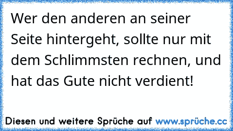 Wer den anderen an seiner Seite hintergeht, sollte nur mit dem Schlimmsten rechnen, und hat das Gute nicht verdient!