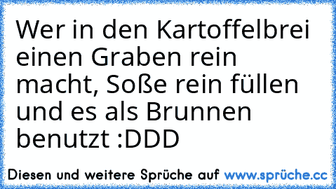 Wer in den Kartoffelbrei einen Graben rein macht, Soße rein füllen und es als Brunnen benutzt :DDD