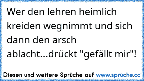 Wer den lehren heimlich kreiden wegnimmt und sich dann den arsch ablacht...drückt "gefällt mir"!