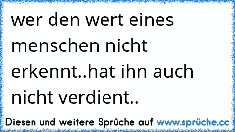 wer den wert eines menschen nicht erkennt..hat ihn auch nicht verdient..