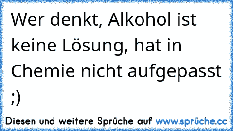 Wer denkt, Alkohol ist keine Lösung, hat in Chemie nicht aufgepasst ;)