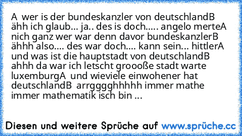 A  wer is der bundeskanzler von deutschland
B  ähh ich glaub... ja.. des is doch..... angelo merte
A  nich ganz wer war denn davor bundeskanzler
B  ähhh also.... des war doch.... kann sein... hittler
A  und was ist die hauptstadt von deutschland
B  ahhh da war ich letscht groooße stadt warte luxemburg
A  und wieviele einwohener hat deutschland
B  arrgggghhhhh immer mathe immer mathematik isch b...