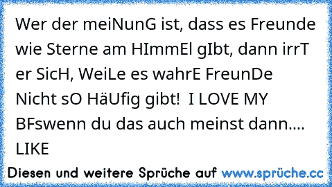 Wer der meiNunG ist, dass es Freunde wie Sterne am HImmEl gIbt, dann irrT er SicH, WeiLe es wahrE FreunDe Nicht sO HäUfig gibt! ♥ I LOVE MY BF´s
wenn du das auch meinst dann.... LIKE
♥