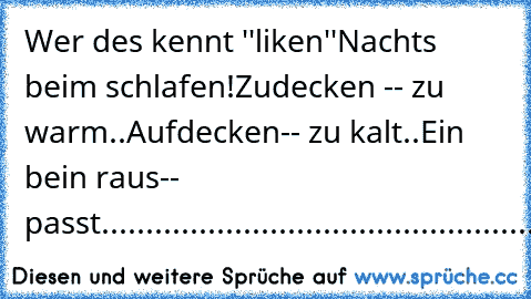 Wer des kennt ''liken''
Nachts beim schlafen!
Zudecken -- zu warm..
Aufdecken-- zu kalt..
Ein bein raus-- passt.................................................................................................................................................................................................................................................................................................