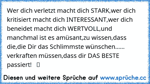 Wer dich verletzt macht dich STARK,wer dich kritisiert macht dich INTERESSANT,wer dich beneidet macht dich WERTVOLL,und manchmal ist es amüsant,zu wissen,dass die,die Dir das Schlimmste wünschen...... verkraften müssen,dass dir DAS BESTE passiert!   ツ ☆