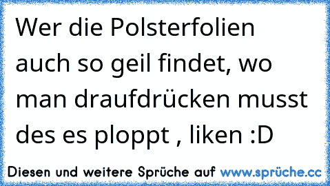 Wer die Polsterfolien auch so geil findet, wo man draufdrücken musst des es ploppt , liken :D