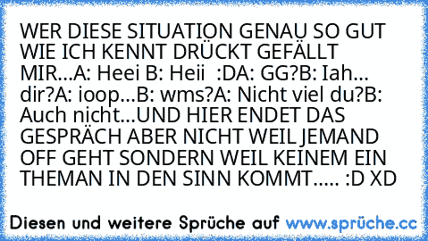 WER DIESE SITUATION GENAU SO GUT WIE ICH KENNT DRÜCKT GEFÄLLT MIR...
A: Heei ♥
B: Heii ♥ :D
A: GG?
B: Iah... dir?
A: ioop...
B: wms?
A: Nicht viel du?
B: Auch nicht...
UND HIER ENDET DAS GESPRÄCH ABER NICHT WEIL JEMAND OFF GEHT SONDERN WEIL KEINEM EIN THEMAN IN DEN SINN KOMMT..... :D XD