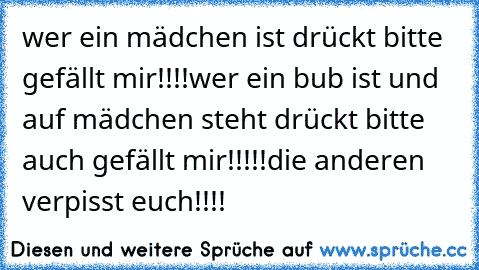 wer ein mädchen ist drückt bitte gefällt mir!!!!
wer ein bub ist und auf mädchen steht drückt bitte    auch gefällt mir!!!!!
die anderen verpisst euch!!!!