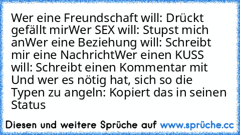 Wer eine Freundschaft will: Drückt gefällt mir
Wer SEX will: Stupst mich an
Wer eine Beziehung will: Schreibt mir eine Nachricht
Wer einen KUSS will: Schreibt einen Kommentar mit ♥
Und wer es nötig hat, sich so die Typen zu angeln: Kopiert das in seinen Status