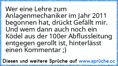 Wer eine Lehre zum Anlagenmechaniker im Jahr 2011 begonnen hat, drückt Gefällt mir. Und wem dann auch noch ein Ködel aus der 100er Abflussleitung entgegen gerollt ist, hinterlässt einen Kommentar ;)