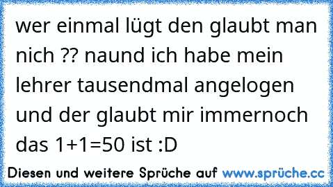 wer einmal lügt den glaubt man nich ?? naund ich habe mein lehrer tausendmal angelogen und der glaubt mir immernoch das 1+1=50 ist :D