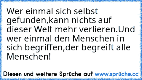 Wer einmal sich selbst gefunden,
kann nichts auf dieser Welt mehr verlieren.
Und wer einmal den Menschen in sich begriffen,
der begreift alle Menschen!