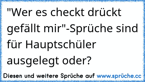 "Wer es checkt drückt gefällt mir"-Sprüche sind für Hauptschüler ausgelegt oder?