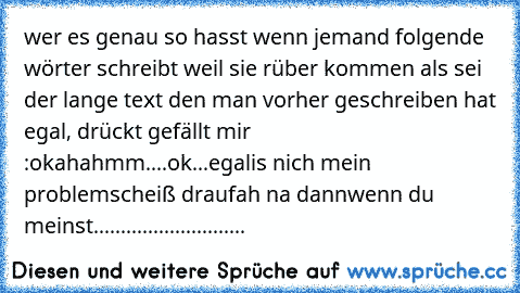 wer es genau so hasst wenn jemand folgende wörter schreibt weil sie rüber kommen als sei der lange text den man vorher geschreiben hat egal, drückt gefällt mir :
ok
aha
hmm....ok...
egal
is nich mein problem
scheiß drauf
ah na dann
wenn du meinst
............................