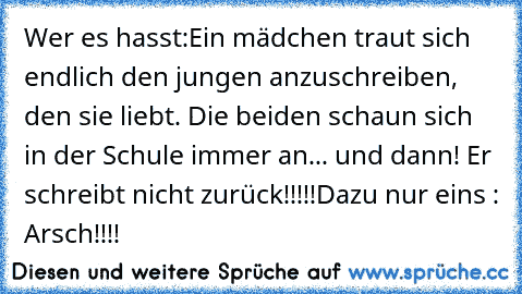 Wer es hasst:
Ein mädchen traut sich endlich den jungen anzuschreiben, den sie liebt. Die beiden schaun sich in der Schule immer an... und dann! Er schreibt nicht zurück!!!!!
Dazu nur eins : Arsch!!!!