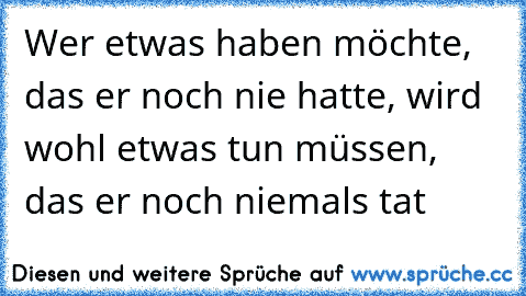 Wer etwas haben möchte, das er noch nie hatte, wird wohl etwas tun müssen, das er noch niemals tat