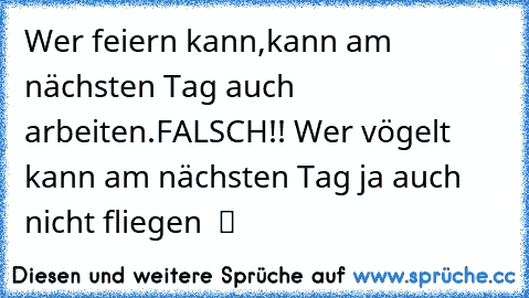 Wer feiern kann,kann am nächsten Tag auch arbeiten.FALSCH!! Wer vögelt kann am nächsten Tag ja auch nicht fliegen  ツ